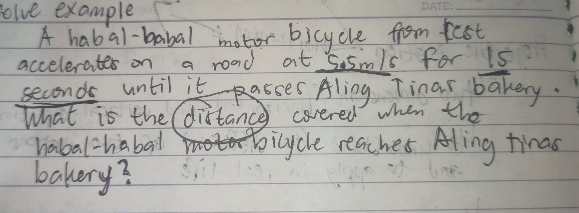 olve example 
_ 
A habal-babal motor bicycle from fest 
accelerates on a road at 55m/s for is
seconds until it asses Aling Tinar bakery. 
What is the( distance covered when the 
habal-habal bicycle reacher Aling tinas 
bakery?