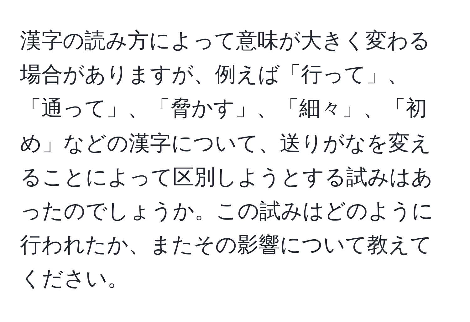 漢字の読み方によって意味が大きく変わる場合がありますが、例えば「行って」、「通って」、「脅かす」、「細々」、「初め」などの漢字について、送りがなを変えることによって区別しようとする試みはあったのでしょうか。この試みはどのように行われたか、またその影響について教えてください。