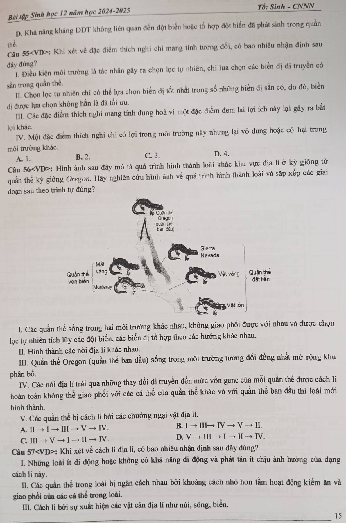 Tổ: Sinh - CNNN
Bài tập Sinh học 12 năm học 2024-2025
D. Khả năng kháng DDT không liên quan đến đột biến hoặc tổ hợp đột biến đã phát sinh trong quần
thể.
Câu 55 : Khi xét về đặc điểm thích nghi chỉ mang tính tương đối, có bao nhiêu nhận định sau
đây đúng?
I. Điều kiện môi trường là tác nhân gây ra chọn lọc tự nhiên, chỉ lựa chọn các biến dị di truyền có
sẵn trong quần thể.
II. Chọn lọc tự nhiên chỉ có thể lựa chọn biến dị tốt nhất trong số những biến dị sẵn có, do đó, biến
dị được lựa chọn không hẳn là đã tối ưu.
III. Các đặc điểm thích nghi mang tính dung hoà vì một đặc điểm đem lại lợi ích này lại gây ra bất
lợi khác.
IV. Một đặc điểm thích nghi chỉ có lợi trong môi trường này nhưng lại vô dụng hoặc có hại trong
môi trường khác.
A. 1. B. 2. C. 3.
D. 4.
Câu 56 : Hình ảnh sau đây mô tả quá trình hình thành loài khác khu vực địa lí ở kỳ giông từ
quần thể kỳ giông Oregon. Hãy nghiên cứu hình ảnh về quá trình hình thành loài và sắp xếp các giai
đoạn sau theo trình tự đúng?
I. Các quần thể sống trong hai môi trường khác nhau, không giao phối được với nhau và được chọn
lọc tự nhiên tích lũy các đột biến, các biến dị tổ hợp theo các hướng khác nhau.
II. Hình thành các nòi địa lí khác nhau.
III. Quần thể Oregon (quần thể ban đầu) sống trong môi trường tương đối đồng nhất mở rộng khu
phân bố.
IV. Các nòi địa lí trải qua những thay đổi di truyền đến mức vốn gene của mỗi quần thể được cách li
hoàn toàn không thể giao phối với các cá thể của quần thể khác và với quần thể ban đầu thì loài mới
hình thành.
V. Các quần thể bị cách li bởi các chướng ngại vật địa lí.
A. IIto Ito IIIto Vto IV.
B. Ito IIIto IVto Vto II.
C. IIIto Vto Ito IIto IV. D. Vto IIIto Ito IIto IV.
Câu 57 : Khi xét về cách li địa lí, có bao nhiêu nhận định sau đây đúng?
I. Những loài ít di động hoặc không có khả năng di động và phát tán ít chịu ảnh hưởng của dạng
cách li này.
II. Các quần thể trong loài bị ngăn cách nhau bởi khoảng cách nhỏ hơn tầm hoạt động kiếm ăn và
giao phối của các cá thể trong loài.
III. Cách li bởi sự xuất hiện các vật cản địa lí như núi, sông, biển.
15