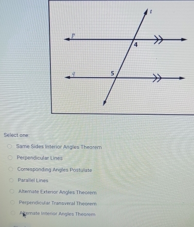 Select one
Same Sides Interior Angles Theorem
Perpendicular Lines
Corresponding Angles Postulate
Parallel Lines
Alternate Exterior Angles Theorem
Perpendicular Transveral Theorem
Afternate Interior Angles Theorem