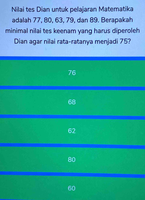 Nilai tes Dian untuk pelajaran Matematika
adalah 77, 80, 63, 79, dan 89. Berapakah
minimal nilai tes keenam yang harus diperoleh
Dian agar nilai rata-ratanya menjadi 75?
76
68
62
80
60