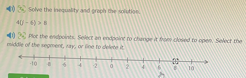 Solve the inequality and graph the solution.
4(j-6)>8
Plot the endpoints. Select an endpoint to change it from closed to open. Select the 
middle of the segment, ray, or line to delete it.