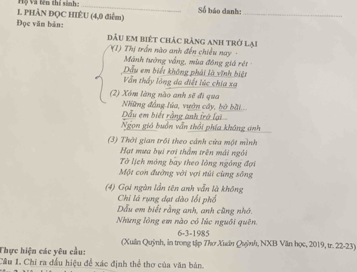 Hộ và tên thí sinh: _Số báo danh:_ 
I. PHÀN ĐQC HIÉU (4,0 điểm) 
Đọc văn bản: 
dÂU em biÉT chác rảnG aNH trở lại 
(1) Thị trấn nào anh đến chiều nay - 
Mảnh tường vắng, mùa đông giá rét 
Dẫu em biết không phải là vĩnh biệt 
Vẫn thấy lòng đa diết lúc chia xa 
(2) Xóm làng nào anh sẽ đi qua 
Những đồng lúa, vườn cây, bờ bài... 
Dẫu em biết rằng ành trở lại 
Ngọn gió buồn vẫn thổi phía không ánh 
(3) Thời gian trồi theo cánh cửa một mình 
Hạt mưa bụi rơi thầm trên mái ngói 
Tờ lịch mỏng bay theo lòng ngóng đợi 
Một con đường vời vợi núi cùng sông 
(4) Gọi ngàn lần tên anh vẫn là không 
Chi lá rụng dạt dào lối phố 
Dẫu em biết rằng anh, anh cũng nhớ. 
Những lòng em nào có lúc nguôi quên. 
6-3-1985 
(Xuân Quỳnh, in trong tập Thơ Xuân Quỳnh, NXB Văn học, 2019, tr. 22-23) 
Thực hiện các yêu cầu: 
Câu 1. Chỉ ra dấu hiệu để xác định thể thơ của văn bản.