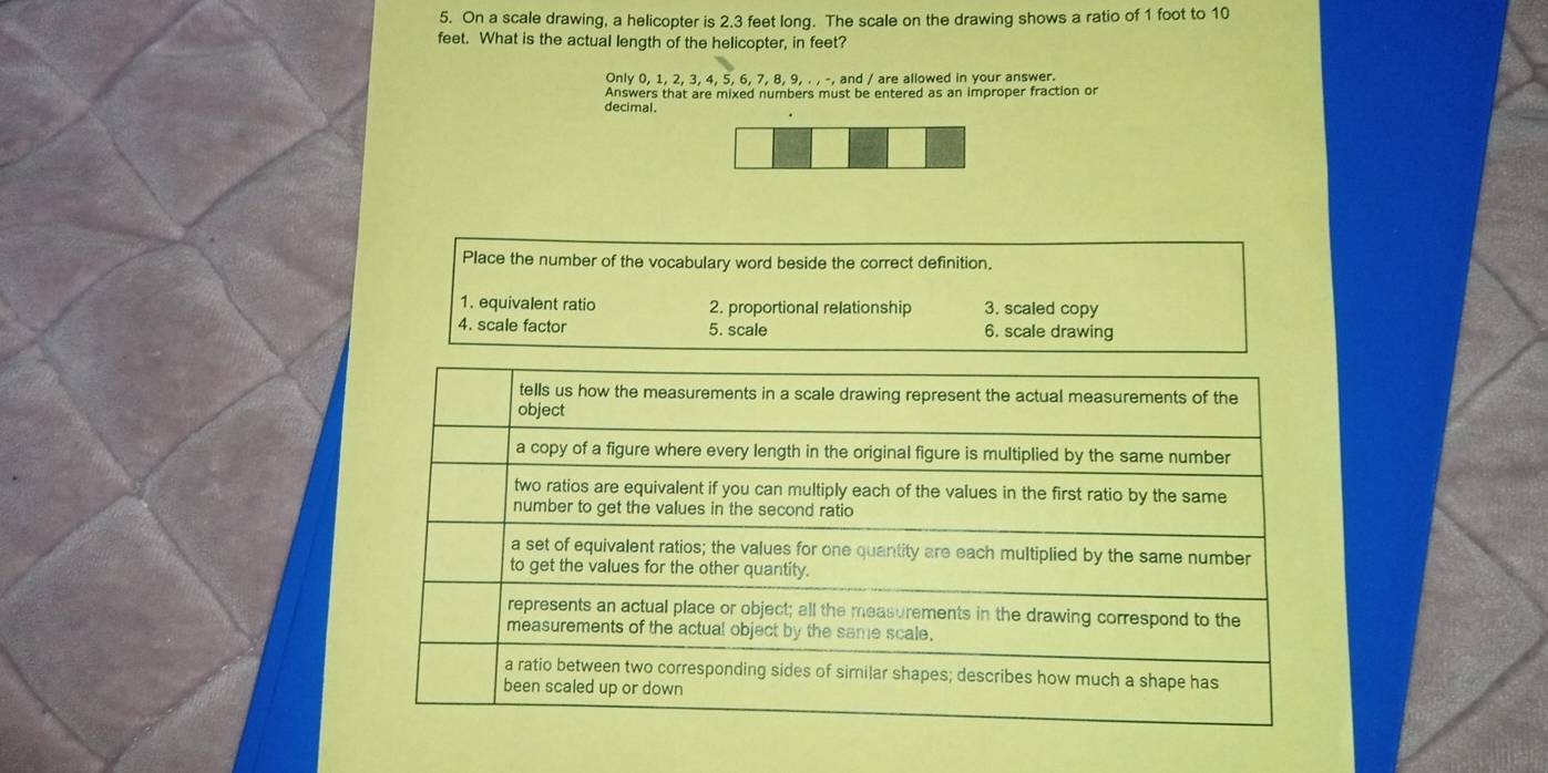 On a scale drawing, a helicopter is 2.3 feet long. The scale on the drawing shows a ratio of 1 foot to 10
feet. What is the actual length of the helicopter, in feet?
Only 0, 1, 2, 3, 4, 5, 6, 7, 8, 9, . , -, and / are allowed in your answer.
Answers that are mixed numbers must be entered as an improper fraction or
decimal.
Place the number of the vocabulary word beside the correct definition.
1. equivalent ratio 2. proportional relationship 3. scaled copy
4. scale factor 5. scale 6. scale drawing
tells us how the measurements in a scale drawing represent the actual measurements of the
object
a copy of a figure where every length in the original figure is multiplied by the same number
two ratios are equivalent if you can multiply each of the values in the first ratio by the same
number to get the values in the second ratio
a set of equivalent ratios; the values for one quantity are each multiplied by the same number
to get the values for the other quantity.
represents an actual place or object; all the measurements in the drawing correspond to the
measurements of the actual object by the same scale.
a ratio between two corresponding sides of similar shapes; describes how much a shape has
been scaled up or down