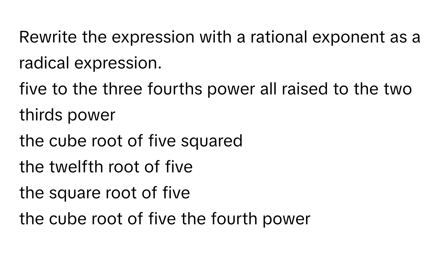 Rewrite the expression with a rational exponent as a radical expression. 
five to the three fourths power all raised to the two thirds power 
the cube root of five squared 
the twelfth root of five 
the square root of five 
the cube root of five the fourth power