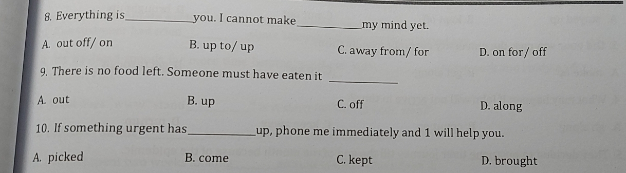 Everything is_ you. I cannot make_ my mind yet.
A. out off/ on B. up to/ up C. away from/ for D. on for / off
_
9. There is no food left. Someone must have eaten it
A. out B. up C. off D. along
10. If something urgent has_ up, phone me immediately and 1 will help you.
A. picked B. come C. kept D. brought