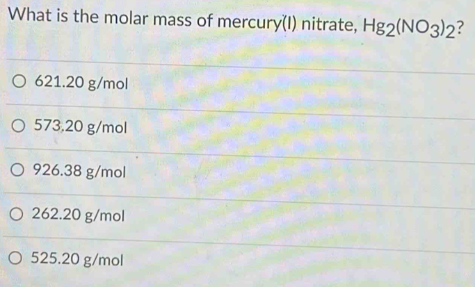 What is the molar mass of mercury(I) nitrate, Hg_2(NO_3)_2 ?
621.20 g/mol
573.20 g/mol
926.38 g/mol
262.20 g/mol
525.20 g/mol