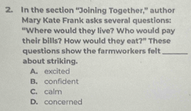 In the section “Joining Together,” author
Mary Kate Frank asks several questions:
“Where would they live? Who would pay
their bills? How would they eat?” These
questions show the farmworkers felt_
about striking.
A. excited
B. confident
C. calm
D. concerned