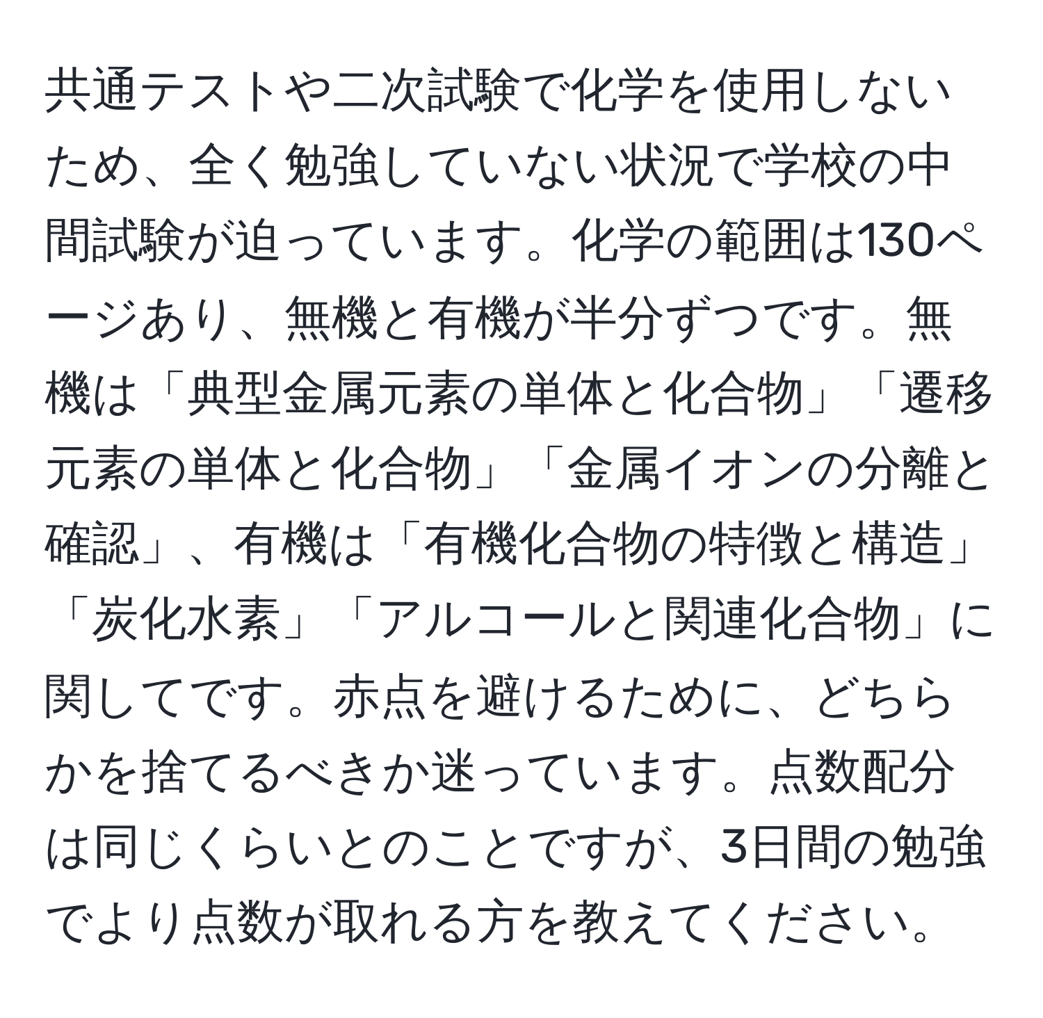 共通テストや二次試験で化学を使用しないため、全く勉強していない状況で学校の中間試験が迫っています。化学の範囲は130ページあり、無機と有機が半分ずつです。無機は「典型金属元素の単体と化合物」「遷移元素の単体と化合物」「金属イオンの分離と確認」、有機は「有機化合物の特徴と構造」「炭化水素」「アルコールと関連化合物」に関してです。赤点を避けるために、どちらかを捨てるべきか迷っています。点数配分は同じくらいとのことですが、3日間の勉強でより点数が取れる方を教えてください。