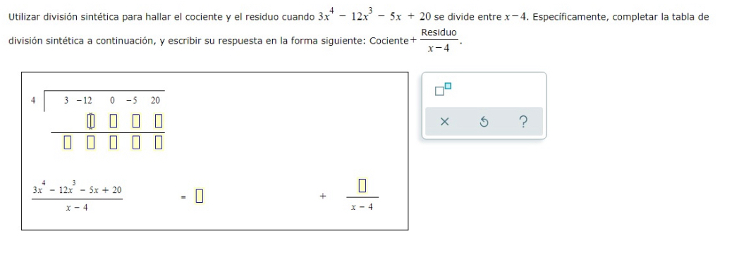 Utilizar división sintética para hallar el cociente y el residuo cuando 3x^4-12x^3-5x+20 se divide entre x-4. Específicamente, completar la tabla de
división sintética a continuación, y escribir su respuesta en la forma siguiente: Cociente + Residuo/x-4 .
X 5 ?
 (3x^4-12x^3-5x+20)/x-4 
+ □ /x-4 