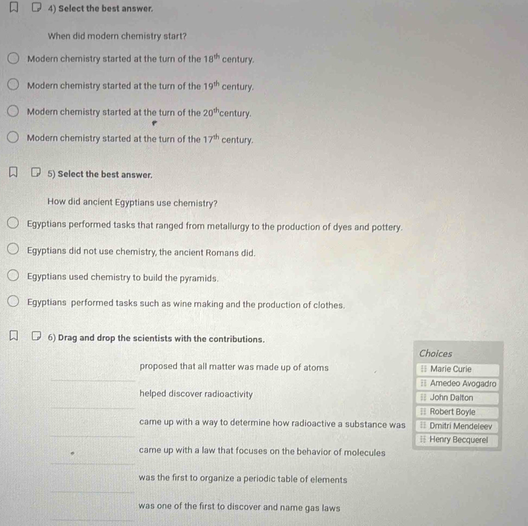 Select the best answer.
When did modern chemistry start?
Modern chemistry started at the turn of the 18^(th) century.
Modern chemistry started at the turn of the 19^(th) century.
Modern chemistry started at the turn of the 20^(th) century.
Modern chemistry started at the turn of the 17^(th) century.
5) Select the best answer.
How did ancient Egyptians use chemistry?
Egyptians performed tasks that ranged from metallurgy to the production of dyes and pottery.
Egyptians did not use chemistry, the ancient Romans did.
Egyptians used chemistry to build the pyramids.
Egyptians performed tasks such as wine making and the production of clothes.
6) Drag and drop the scientists with the contributions.
Choices
proposed that all matter was made up of atoms == Marie Curie
_
== Amedeo Avogadro
_
helped discover radioactivity = John Dalton
≡ Robert Boyle
_
came up with a way to determine how radioactive a substance was == Dmitri Mendeleev
_
Henry Becquerel
came up with a law that focuses on the behavior of molecules
_
was the first to organize a periodic table of elements
_
was one of the first to discover and name gas laws
_