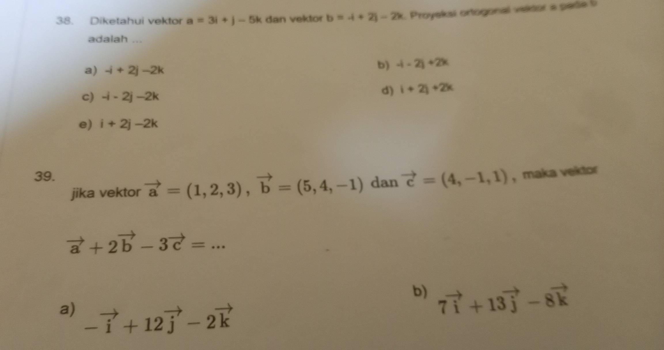 Diketahui vektor a=3i+j-5k dan vektor b=-i+2i-2k. Proyekai ortogonal vektor a pade b
adalah ...
a) -i+2j-2k
b) -(-2)+2k
c) -i-2j-2k
d) i+2j+2k
e) i+2j-2k
39. vector a=(1,2,3), vector b=(5,4,-1) dan vector c=(4,-1,1) , maka vektor
jika vektor
vector a+2vector b-3vector c=... 
b) 7vector i+13vector j-8vector k
a) -vector i+12vector j-2vector k