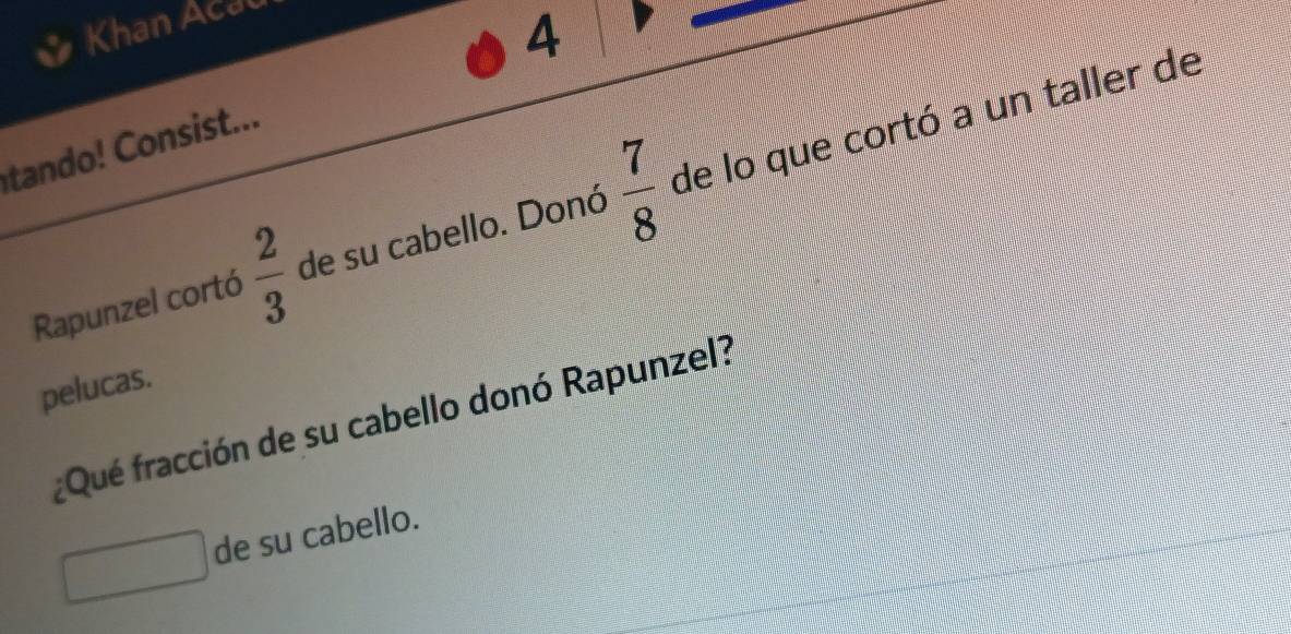 Khan Aca 
4 
n sist... 
Rapunzel cortó  2/3  de su cabello. Donó  7/8  de lo que cortó a un taller de 
pelucas. 
¿Qué fracción de su cabello donó Rapunzel? 
de su cabello.