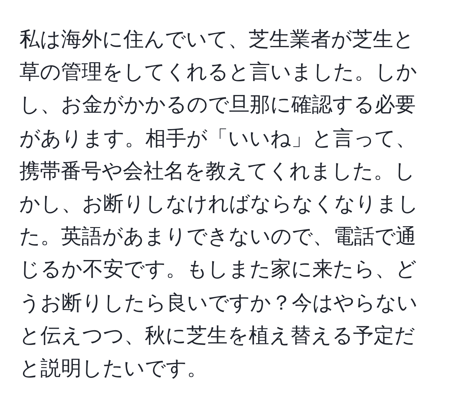 私は海外に住んでいて、芝生業者が芝生と草の管理をしてくれると言いました。しかし、お金がかかるので旦那に確認する必要があります。相手が「いいね」と言って、携帯番号や会社名を教えてくれました。しかし、お断りしなければならなくなりました。英語があまりできないので、電話で通じるか不安です。もしまた家に来たら、どうお断りしたら良いですか？今はやらないと伝えつつ、秋に芝生を植え替える予定だと説明したいです。