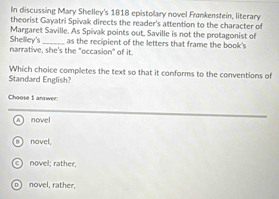 In discussing Mary Shelley's 1818 epistolary novel Frankenstein, literary
theorist Gayatri Spivak directs the reader’s attention to the character of
Margaret Saville. As Spivak points out, Saville is not the protagonist of
Shelley's_ as the recipient of the letters that frame the book's
narrative, she's the “occasion” of it.
Which choice completes the text so that it conforms to the conventions of
Standard English?
Choose 1 answer:
A novel
B novel,
c novel; rather,
D novel, rather,