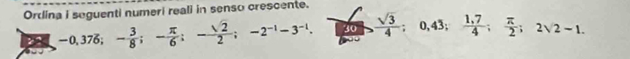 Ordina i seguenti numeri reali in senso crescente.
-0,376; - 3/8 ; - π /6 ; - sqrt(2)/2 ; -2^(-1)-3^(-1). 30  sqrt(3)/4 ; 0,43;  (1,7)/4 ;  π /2 ; 2surd 2-1.