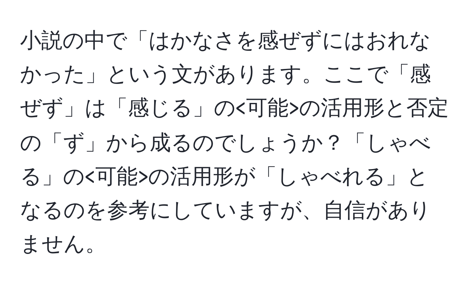 小説の中で「はかなさを感ぜずにはおれなかった」という文があります。ここで「感ぜず」は「感じる」の の活用形と否定の「ず」から成るのでしょうか？「しゃべる」の の活用形が「しゃべれる」となるのを参考にしていますが、自信がありません。