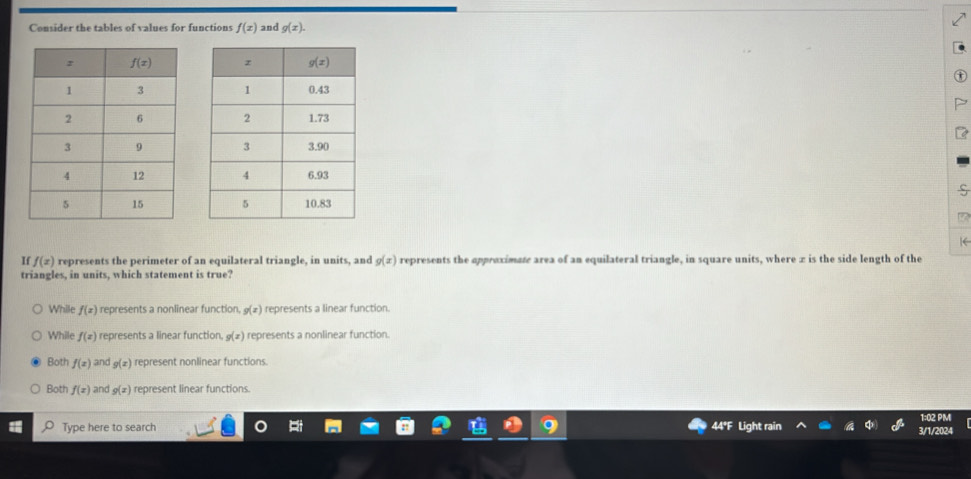 Consider the tables of values for functions f(x) and g(x).

S
 
|(
If f(x) represents the perimeter of an equilateral triangle, in units, and g(x) o represents the appreximate area of an equilateral triangle, in square units, where x is the side length of the
triangles, in units, which statement is true?
While f(x) represents a nonlinear function, g(x) represents a linear function.
While f(x) represents a linear function. g(x) represents a nonlinear function.
Both f(x) and g(x) represent nonlinear functions.
Both f(x) and g(x) represent linear functions.
Type here to search 44° air 3/1/2024 1:02 PM