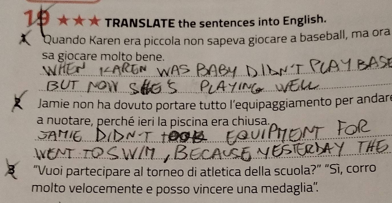 TRANSLATE the sentences into English. 
Quando Karen era piccola non sapeva giocare a baseball, ma ora 
sa giocare molto bene. 
_ 
_ 
Jamie non ha dovuto portare tutto l'equipaggiamento per andaró 
a nuotare, perché ieri la piscina era chiusa. 
_ 
_ 
"Vuoi partecipare al torneo di atletica della scuola?” "Sì, corro 
molto velocemente e posso vincere una medaglia”.