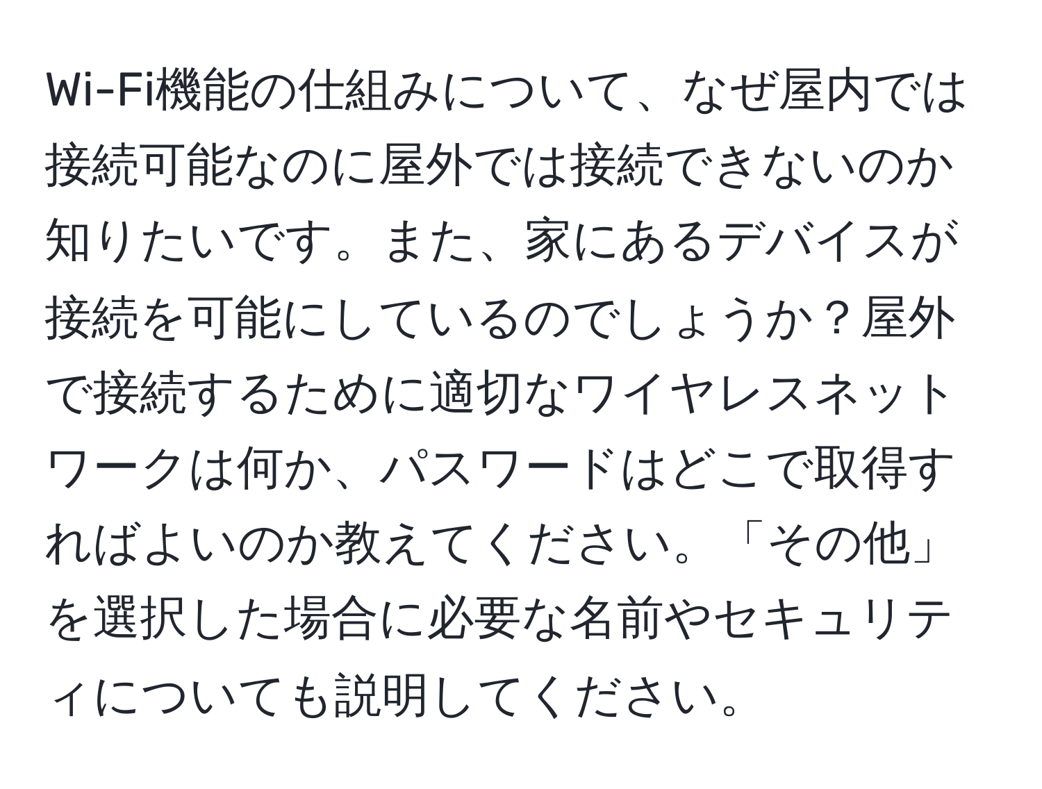 Wi-Fi機能の仕組みについて、なぜ屋内では接続可能なのに屋外では接続できないのか知りたいです。また、家にあるデバイスが接続を可能にしているのでしょうか？屋外で接続するために適切なワイヤレスネットワークは何か、パスワードはどこで取得すればよいのか教えてください。「その他」を選択した場合に必要な名前やセキュリティについても説明してください。