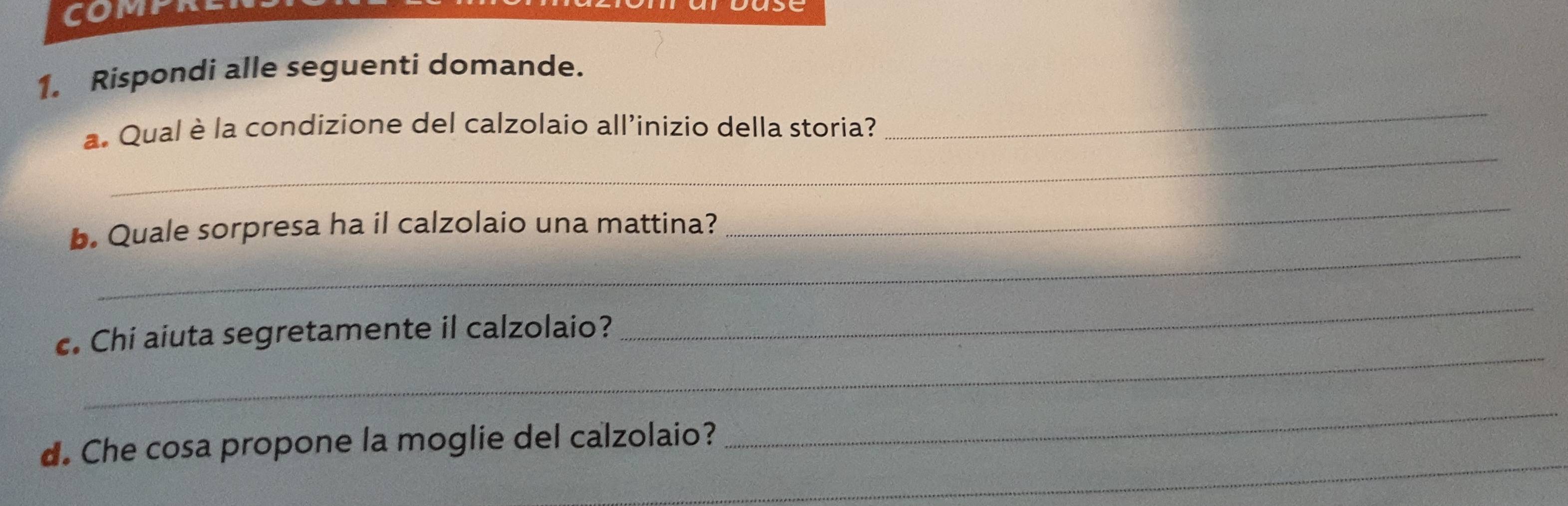 Rispondi alle seguenti domande. 
_ 
_ 
a. Qual è la condizione del calzolaio all'inizio della storia? 
_ 
_ 
b. Quale sorpresa ha il calzolaio una mattina? 
_ 
c. Chi aiuta segretamente il calzolaio? 
_ 
_ 
d. Che cosa propone la moglie del calzolaio? 
_