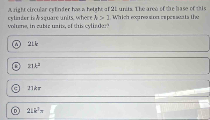 A right circular cylinder has a height of 21 units. The area of the base of this
cylinder is k square units, where k>1. Which expression represents the
volume, in cubic units, of this cylinder?
a 21k
B 21k^2
c 21kπ
21k^2π