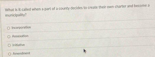 What is it called when a part of a county decides to create their own charter and become a
municipality?
Incorporation
Annexation
Initiative
Amendment