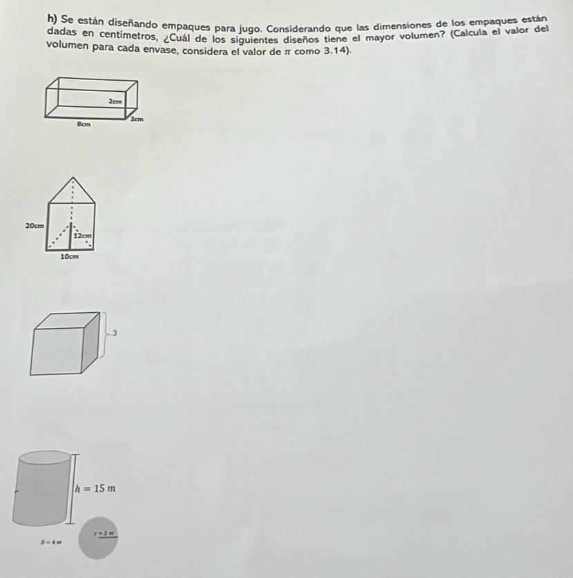 Se están diseñando empaques para jugo. Considerando que las dimensiones de los empaques están 
dadas en centímetros, ¿Cuál de los siguientes diseños tiene el mayor volumen? (Calcula el valor del 
volumen para cada envase, considera el valor de π como 3.14).
2cm
8cm 3cm
h=15m
r=2n
D=4m