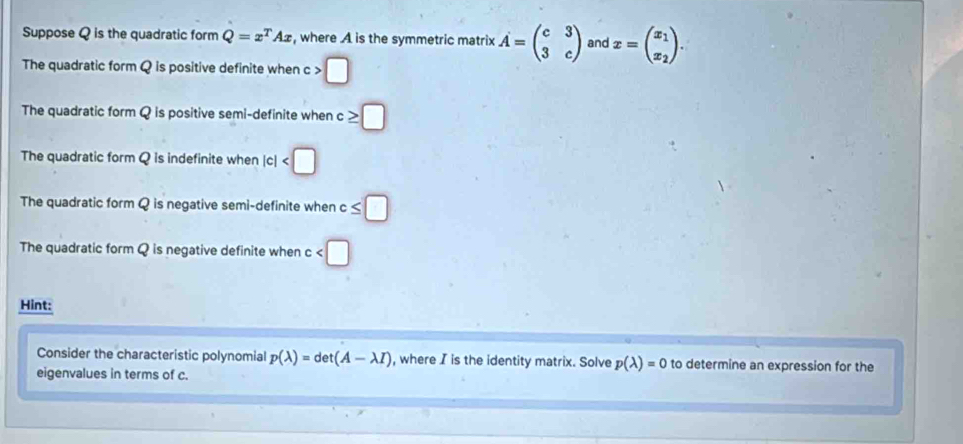 Suppose Q is the quadratic form Q=x^TAx , where A is the symmetric matrix hat A=beginpmatrix c&3 3&cendpmatrix and x=beginpmatrix x_1 x_2endpmatrix.
The quadratic form Q is positive definite when o >□
The quadratic form Q is positive semi-definite when ≥ □
The quadratic form Q is indefinite when |c|
The quadratic form Q is negative semi-definite when c≤ □
The quadratic form Q is negative definite when c
Hint:
Consider the characteristic polynomial p(lambda )=det(A-lambda I) , where I is the identity matrix. Solve p(lambda )=0 to determine an expression for the
eigenvalues in terms of c.