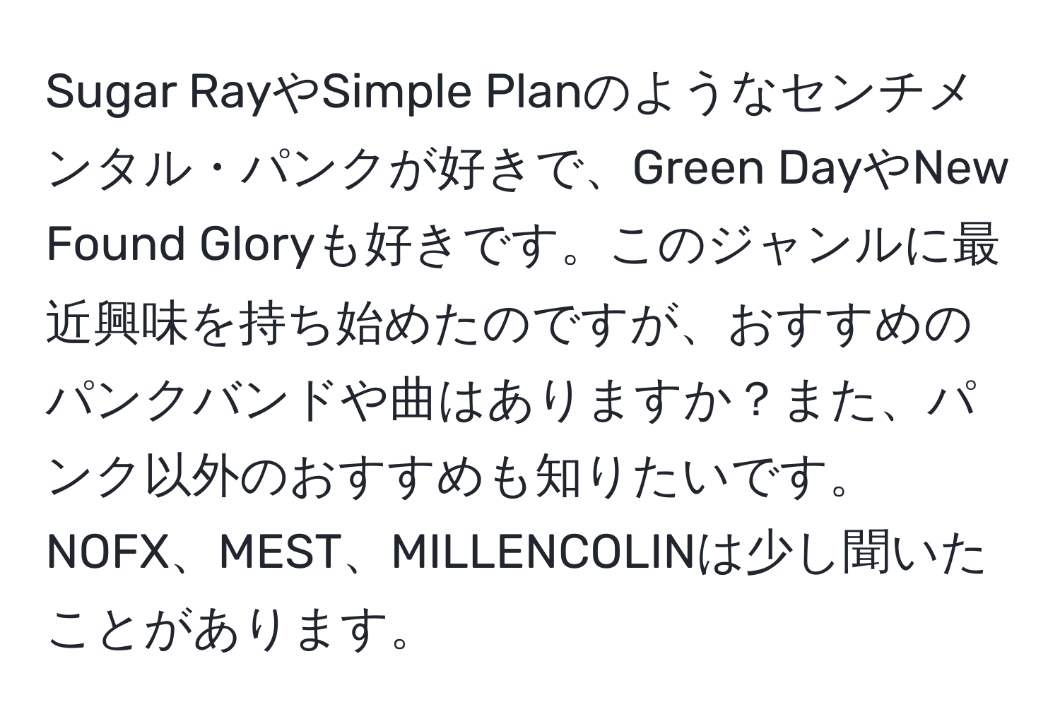 Sugar RayやSimple Planのようなセンチメンタル・パンクが好きで、Green DayやNew Found Gloryも好きです。このジャンルに最近興味を持ち始めたのですが、おすすめのパンクバンドや曲はありますか？また、パンク以外のおすすめも知りたいです。NOFX、MEST、MILLENCOLINは少し聞いたことがあります。