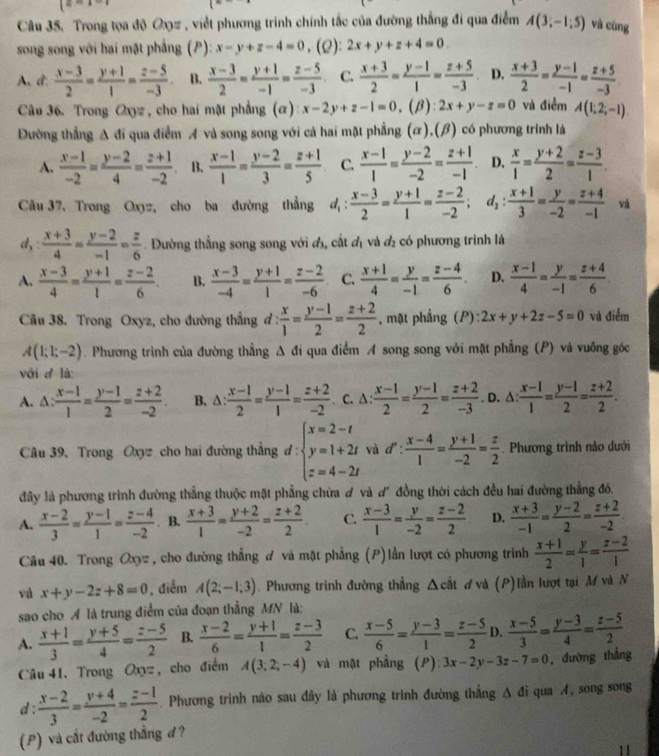 (=-x-1
Câu 35. Trong tọa độ Oxyz , viết phương trình chính tắc của đường thắng đi qua điểm A(3;-1;5) và cùng
song song với hai mặt phẳng (P): x-y+z-4=0 、 (Q): 2x+y+z+4=0.
A、 d:  (x-3)/2 = (y+1)/1 = (z-5)/-3 . B.  (x-3)/2 = (y+1)/-1 = (z-5)/-3  C.  (x+3)/2 = (y-1)/1 = (z+5)/-3  D.  (x+3)/2 = (y-1)/-1 = (z+5)/-3 .
Câu 36. Trong Oxyz , cho hai mặt phẳng (α) x-2y+z-1=0 ,(β): 2x+y-z=0 và điểm A(1;2;-1).
Dường thẳng A đi qua điểm A và song song với cá hai mặt phẳng (ỡ),(β) có phương trình là
A.  (x-1)/-2 = (y-2)/4 = (z+1)/-2  B.  (x-1)/1 = (y-2)/3 = (z+1)/5  C.  (x-1)/1 = (y-2)/-2 = (z+1)/-1 . D.  x/1 = (y+2)/2 = (z-3)/1 .
Câu 37. Trong Oxyz, cho ba đường thẳng d_1: (x-3)/2 = (y+1)/1 = (z-2)/-2 ; d_2: (x+1)/3 = y/-2 = (z+4)/-1  và
d:  (x+3)/4 = (y-2)/-1 = z/6 . Đường thẳng song song với đị, cắt đị và đị có phương trình là
A.  (x-3)/4 = (y+1)/1 = (z-2)/6 . B.  (x-3)/-4 = (y+1)/1 = (z-2)/-6  C.  (x+1)/4 = y/-1 = (z-4)/6 . D.  (x-1)/4 = y/-1 = (z+4)/6 
Câu 38. Trong Oxyz, cho đường thắng đ :  x/1 = (y-1)/2 = (z+2)/2  , mặt phẳng (P): 2x+y+2z-5=0 và điểm
A(1;1;-2). Phương trình của đường thẳng g Δ đi qua điểm A song song với mặt phẳng (P) và vuông góc
với đ là
A. △:  (x-1)/1 = (y-1)/2 = (z+2)/-2 . B. △ : (x-1)/2 = (y-1)/1 = (z+2)/-2 . C. △ : (x-1)/2 = (y-1)/2 = (z+2)/-3 . D. △:  (x-1)/1 = (y-1)/2 = (z+2)/2 .
Câu 39. Trong Oxyz cho hai đường thẳng 1. ':beginarrayl x=2-t y=1+2t z=4-2tendarray. ^ và d': (x-4)/1 = (y+1)/-2 = z/2 . Phương trình nào dưới
đây là phương trình đường thẳng thuộc mặt phẳng chứa ơ và d' đồng thời cách đều hai đường thẳng đó.
A.  (x-2)/3 = (y-1)/1 = (z-4)/-2 . B.  (x+3)/1 = (y+2)/-2 = (z+2)/2 . C.  (x-3)/1 = y/-2 = (z-2)/2  D.  (x+3)/-1 = (y-2)/2 = (z+2)/-2 .
Câu 40. Trong Oxyz , cho đường thẳng đ và mặt phẳng (P)lần lượt có phương trình  (x+1)/2 = y/1 = (z-2)/1 
và x+y-2z+8=0 , điểm A(2;-1;3). Phương trình đường thẳng △ cit d và (P)lần lượt tại M và N
sao cho A là trung điểm của đoạn thẳng MN là:
A.  (x+1)/3 = (y+5)/4 = (z-5)/2  B.  (x-2)/6 = (y+1)/1 = (z-3)/2  C.  (x-5)/6 = (y-3)/1 = (z-5)/2  D.  (x-5)/3 = (y-3)/4 = (z-5)/2 
Câu 41. Trong Oxyz , cho điểm A(3;2;-4) và mặt phẳng (P) 3x-2y-3z-7=0 , đường thẳng
d :  (x-2)/3 = (y+4)/-2 = (z-1)/2 . Phương trình nào sau đây là phương trình đường thẳng A đi qua A, song song
(P) và cắt đường thẳng đ?
11