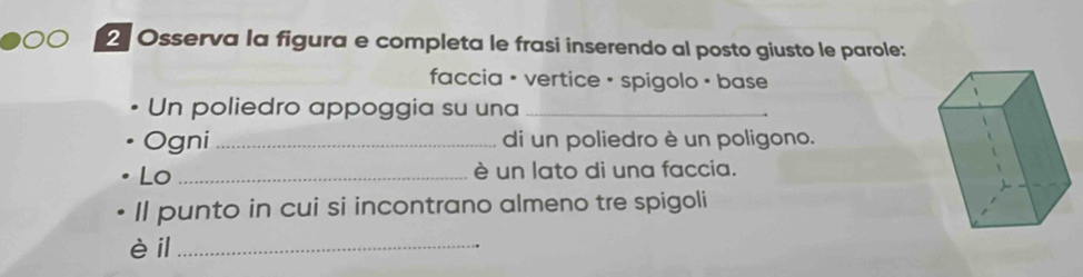 Osserva la figura e completa le frasi inserendo al posto giusto le parole: 
faccia + vertice + spigolo + base 
Un poliedro appoggia su una_ 
Ogni _di un poliedro è un poligono. 
Lo _è un lato di una faccia. 
Il punto in cui si incontrano almeno tre spigoli 
è il_