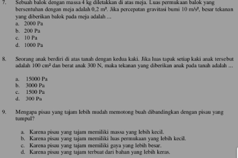 Sebuah balok dengan massa 4 kg diletakkan di atas meja. Luas permukaan balok yang
bersentuhan dengan meja adalah 0.2m^2. Jika percepatan gravitasi bumi 10m/s^2 , besar tekanan
yang diberikan balok pada meja adalah ...
a. 2000 Pa
b. 200 Pa
c. 10 Pa
d. 1000 Pa
8. Seorang anak berdiri di atas tanah dengan kedua kaki. Jika luas tapak setiap kaki anak tersebut
adalah 100cm^2 dan berat anak 300 N, maka tekanan yang diberikan anak pada tanah adalah ...
a. 15000 Pa
b. 3000 Pa
c. 1500 Pa
d. 300 Pa
9. Mengapa pisau yang tajam lebih mudah memotong buah dibandingkan dengan pisau yang
tumpul?
a. Karena pisau yang tajam memiliki massa yang lebih kecil.
b. Karena pisau yang tajam memiliki luas permukaan yang lebih kecil.
c. Karena pisau yang tajam memiliki gaya yang lebih besar.
d. Karena pisau yang tajam terbuat dari bahan yang lebih keras.