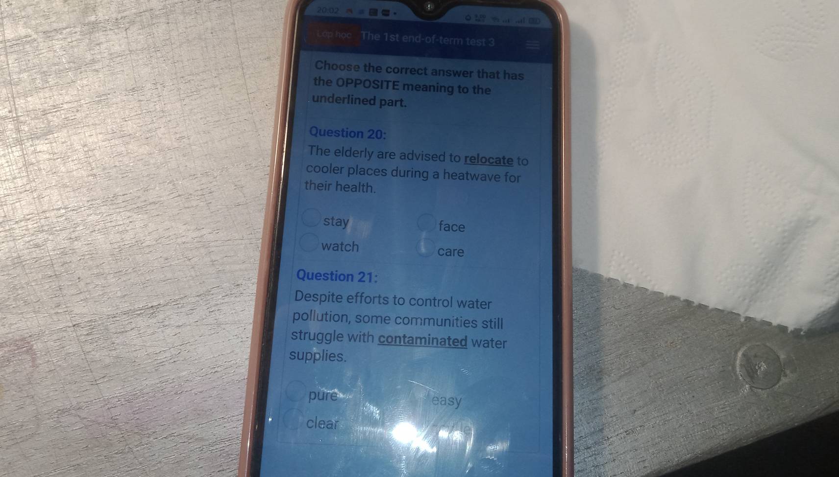 20:02
a1 □D
Lop học The 1st end-of-term test 3
Choose the correct answer that has
the OPPOSITE meaning to the
underlined part.
Question 20:
The elderly are advised to relocate to
cooler places during a heatwave for
their health.
stay face
watch care
Question 21:
Despite efforts to control water
pollution, some communities still
struggle with contaminated water
supplies.
pure easy
clear