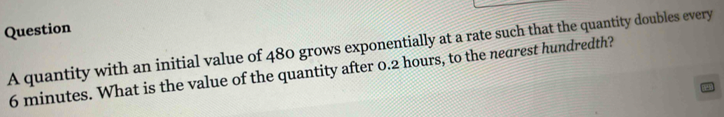 quantity with an initial value of 480 grows exponentially at a rate such that the quantity doubles every
6 minutes. What is the value of the quantity after 0.2 hours, to the nearest hundredth?