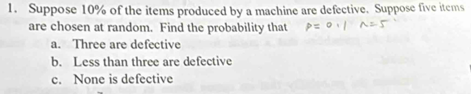 Suppose 10% of the items produced by a machine are defective. Suppose five items 
are chosen at random. Find the probability that 
a. Three are defective 
b. Less than three are defective 
c. None is defective