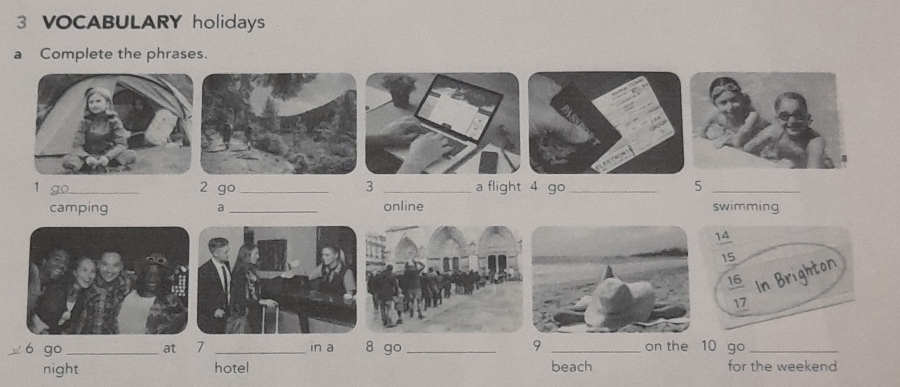 VOCABULARY holidays
a Complete the phrases.
1 go 2 go_ 3 _a flight 4 go _5_
camping a _online swimming
6 go _at 7 _in a 8 go _9 _on the 10 go_
night hotel beach for the weekend