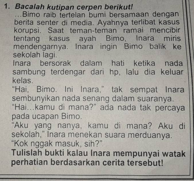 Bacalah kutipan cerpen berikut! 
Bimo raib tertelan bumi bersamaan dengan 
berita senter di media. Ayahnya terlibat kasus 
korupsi. Saat teman-teman ramai mencibir 
tentang kasus ayah Bimo, Inara miris 
mendengarnya. Inara ingin Bimo balik ke 
sekolah lagi. 
Inara bersorak dalam hati ketika nada 
sambung terdengar dari hp, lalu dia keluar 
kelas. 
“Hai, Bimo. Ini Inara,” tak sempat Inara 
sembunyikan nada senang dalam suaranya. 
“Hai.kamu di mana?” ada nada tak percaya 
pada ucapan Bimo. 
“Aku yang nanya, kamu di mana? Aku di 
sekolah," Inara menekan suara merduanya. 
“Kok nggak masuk, sih?” 
Tulislah bukti kalau Inara mempunyai watak 
perhatian berdasarkan cerita tersebut!