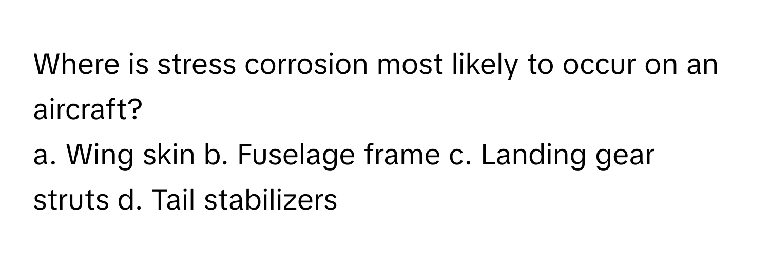 Where is stress corrosion most likely to occur on an aircraft?
a. Wing skin b. Fuselage frame c. Landing gear struts d. Tail stabilizers