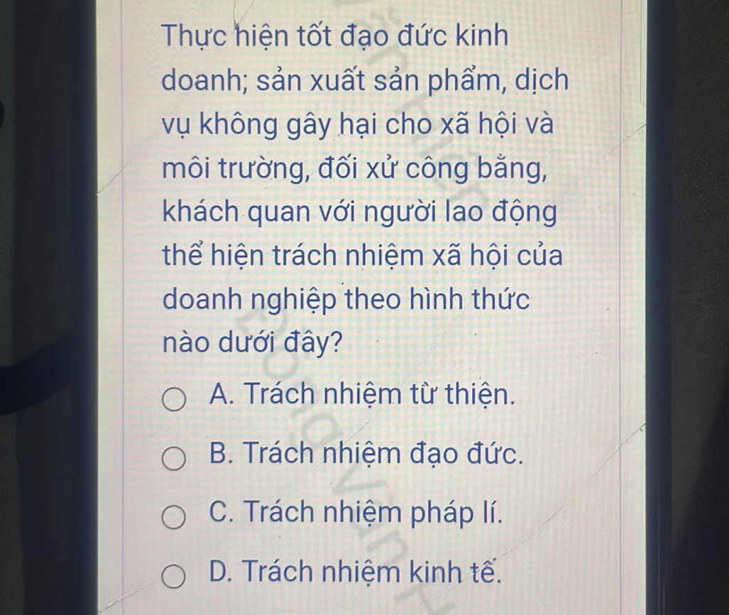 Thực hiện tốt đạo đức kinh
doanh; sản xuất sản phẩm, dịch
vụ không gây hại cho xã hội và
môi trường, đối xử công bằng,
khách quan với người lao động
thể hiện trách nhiệm xã hội của
doanh nghiệp theo hình thức
nào dưới đây?
A. Trách nhiệm từ thiện.
B. Trách nhiệm đạo đức.
C. Trách nhiệm pháp lí.
D. Trách nhiệm kinh tế.