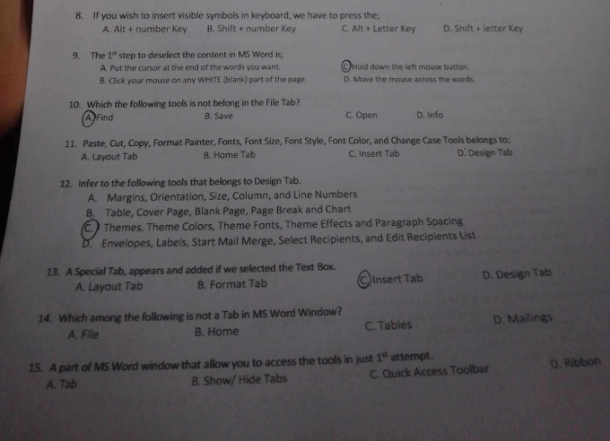 If you wish to insert visible symbols in keyboard, we have to press the;
A. Alt + number Key B. Shift + number Key C. Alt + Letter Key D. Shift + letter Key
9. The 1^(st) step to deselect the content in MS Word is;
A. Put the cursor at the end of the words you want. C Hold down the left mouse button.
B. Click your mouse on any WHITE (blank) part of the page. D. Move the mouse across the words.
10. Which the following tools is not belong in the File Tab?
AFind B. Save C. Open D. Info
11. Paste, Cut, Copy, Format Painter, Fonts, Font Size, Font Style, Font Color, and Change Case Tools belongs to;
A. Layout Tab B. Home Tab C. Insert Tab D. Design Tab
12. Infer to the following tools that belongs to Design Tab.
A. Margins, Orientation, Size, Column, and Line Numbers
B. Table, Cover Page, Blank Page, Page Break and Chart
C. Themes, Theme Colors, Theme Fonts, Theme Effects and Paragraph Spacing
D. Envelopes, Labels, Start Mail Merge, Select Recipients, and Edit Recipients List
13. A Special Tab, appears and added if we selected the Text Box.
A. Layout Tab B. Format Tab CInsert Tab D. Design Tab
14. Which among the following is not a Tab in MS Word Window?
A. File B. Home C. Tables D. Mailings
15. A part of MS Word window that allow you to access the tools in just 1^(st) attempt.
A. Tab B. Show/ Hide Tabs C. Quick Access Toolbar D. Ribbon