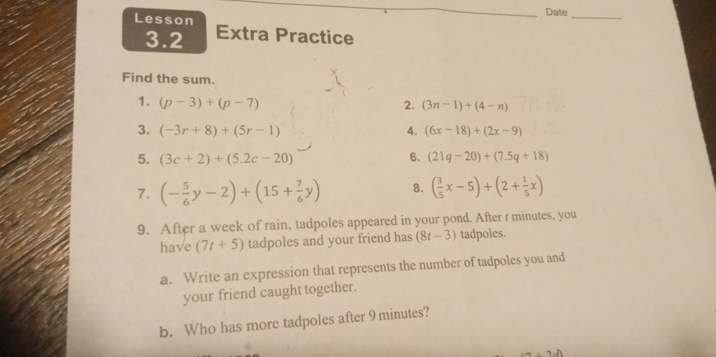 Date 
_ 
Lesson Extra Practice 
3.2 
Find the sum. 
1. (p-3)+(p-7) 2. (3n-1)+(4-n)
3. (-3r+8)+(5r-1) 4. (6x-18)+(2x-9)
5. (3c+2)+(5.2c-20) 6. (21q-20)+(7.5q+18)
7. (- 5/6 y-2)+(15+ 7/6 y)
8. ( 3/5 x-5)+(2+ 1/5 x)
9. After a week of rain, tadpoles appeared in your pond. After t minutes, you 
have (7t+5) tadpoles and your friend has (8t-3) tadpoles. 
a. Write an expression that represents the number of tadpoles you and 
your friend caught together. 
b. Who has more tadpoles after 9minutes?