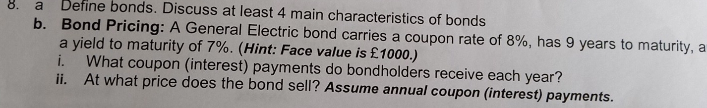 a Define bonds. Discuss at least 4 main characteristics of bonds 
b. Bond Pricing: A General Electric bond carries a coupon rate of 8%, has 9 years to maturity, a 
a yield to maturity of 7%. (Hint: Face value is £1000.) 
i. What coupon (interest) payments do bondholders receive each year? 
ii. At what price does the bond sell? Assume annual coupon (interest) payments.