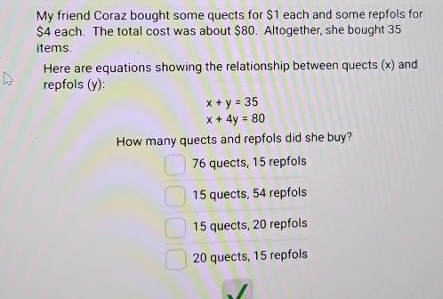 My friend Coraz bought some quects for $1 each and some repfols for
$4 each. The total cost was about $80. Altogether, she bought 35
items.
Here are equations showing the relationship between quects (x) and
repfols (y):
x+y=35
x+4y=80
How many quects and repfols did she buy?
76 quects, 15 repfols
15 quects, 54 repfols
15 quects, 20 repfols
20 quects, 15 repfols