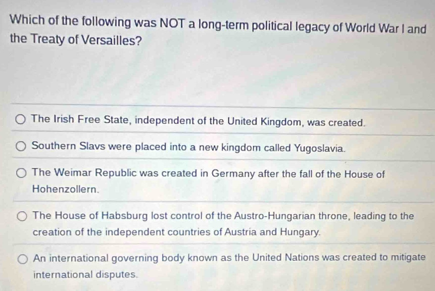 Which of the following was NOT a long-term political legacy of World War I and
the Treaty of Versailles?
The Irish Free State, independent of the United Kingdom, was created.
Southern Slavs were placed into a new kingdom called Yugoslavia.
The Weimar Republic was created in Germany after the fall of the House of
Hohenzollern.
The House of Habsburg lost control of the Austro-Hungarian throne, leading to the
creation of the independent countries of Austria and Hungary.
An international governing body known as the United Nations was created to mitigate
international disputes.