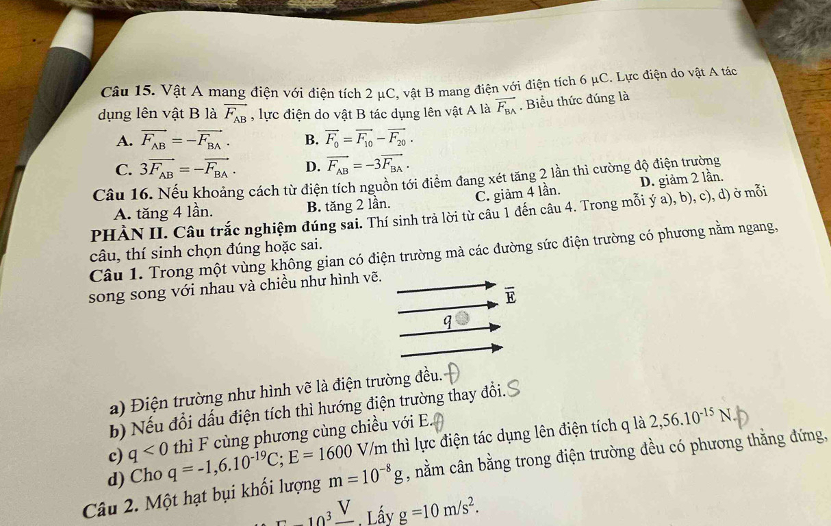 Vật A mang điện với điện tích 2 μC, vật B mang điện với điện tích 6 μC. Lực điện do vật A tác
dụng lên vật B là vector F_AB , lực điện do vật B tác dụng lên vật A là vector F_BA. Biểu thức đúng là
A. vector F_AB=-vector F_BA. B. vector F_0=vector F_10-vector F_20.
C. 3vector F_AB=-vector F_BA. D. vector F_AB=-3vector F_BA.
Câu 16. Nếu khoảng cách từ điện tích nguồn tới điểm đang xét tăng 2 lần thì cường độ điện trường
C. giảm 4 lần. D. giảm 2 lần.
A. tăng 4 lần. B. tăng 2 lần.
PHÀN II. Câu trắc nghiệm đúng sai. Thí sinh trả lời từ câu 1 đến câu 4. Trong mỗi ý a), b), c), d) ở mỗi
Câu 1. Trong một vùng không gian có điện trường mà các đường sức điện trường có phương nằm ngang, câu, thí sinh chọn đúng hoặc sai.
song song với nhau và chiều như hình vẽ.
overline E
a) Điện trường như hình vẽ là điện trường đều.
b) Nếu đổi dấu điện tích thì hướng điện trường thay đổi.
V/m thì lực điện tác dụng lên điện tích q là 2,56.10^(-15)N.
d) Cho q=-1,6.10^(-19)C;E=1600 thì F cùng phương cùng chiều với E.
c) q<0</tex>
Câu 2. Một hạt bụi khối lượng m=10^(-8)g , nằm cân bằng trong điện trường đều có phương thằng đứng,
C-10^3frac V Lấy g=10m/s^2.