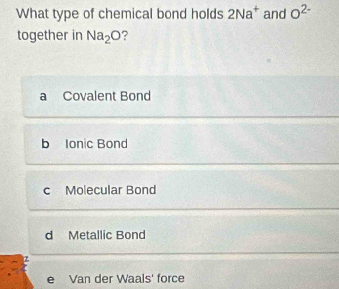 What type of chemical bond holds 2Na^+ and O^(2-)
together in Na_2O ?
a Covalent Bond
b Ionic Bond
c Molecular Bond
d Metallic Bond
e Van der Waals' force