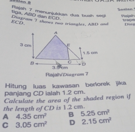 35alan 8
Soalan 
Rajah 7 menunjukkan dua buah segi Rajah
tiga, ABD dan ECD.
trape
Diagram 7 shows two triangles, ABD and Diag
ECD.
Rajah/Diagram 7
Hitung luas kawasan berlorek jika
panjang CD ialah 1.2 cm.
Calculate the area of the shaded region if
the length of CD is 1.2 cm.
A 4.35cm^2 B 5.25cm^2
C 3.05cm^2 D 2.15cm^2