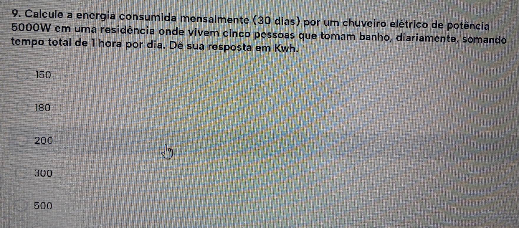 Calcule a energia consumida mensalmente (30 dias) por um chuveiro elétrico de potência
5000W em uma residência onde vivem cinco pessoas que tomam banho, diariamente, somando
tempo total de 1 hora por dia. Dê sua resposta em Kwh.
150
180
200
300
500