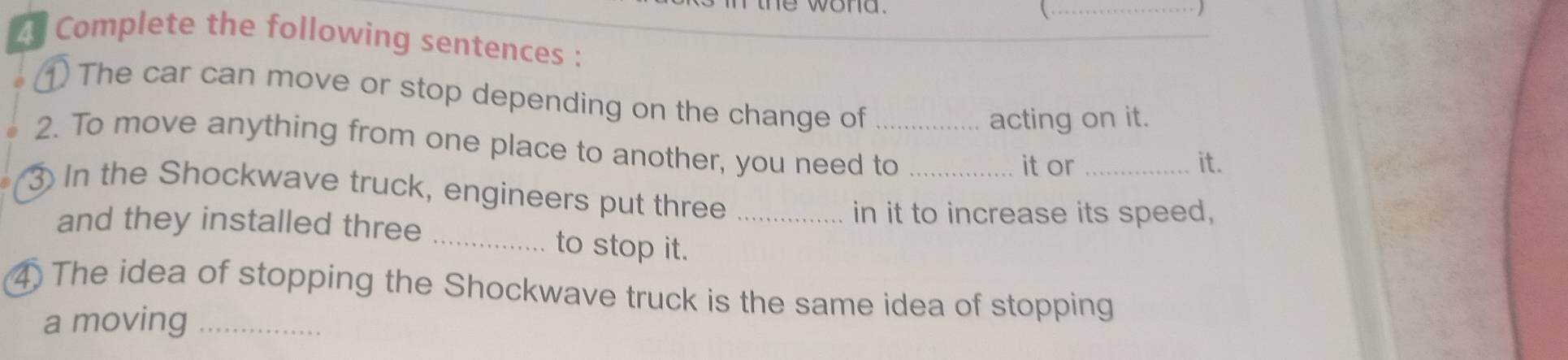 ne wond 

_ ) 
* Complete the following sentences : 
① The car can move or stop depending on the change of 
acting on it. 
2. To move anything from one place to another, you need to_ 
it or _it. 
③ In the Shockwave truck, engineers put three_ 
in it to increase its speed, 
and they installed three _to stop it. 
4 The idea of stopping the Shockwave truck is the same idea of stopping 
a moving_